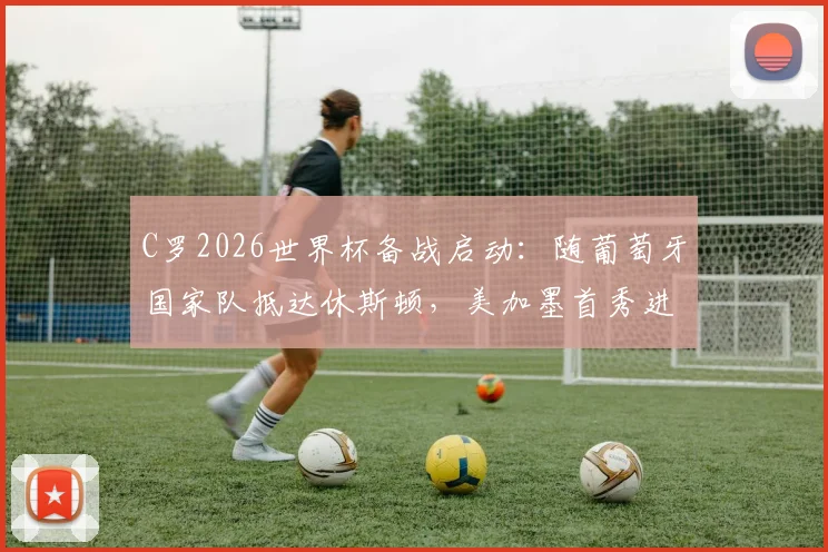C罗2026世界杯备战启动:随葡萄牙国家队抵达休斯顿,美加墨首秀进入倒计时
