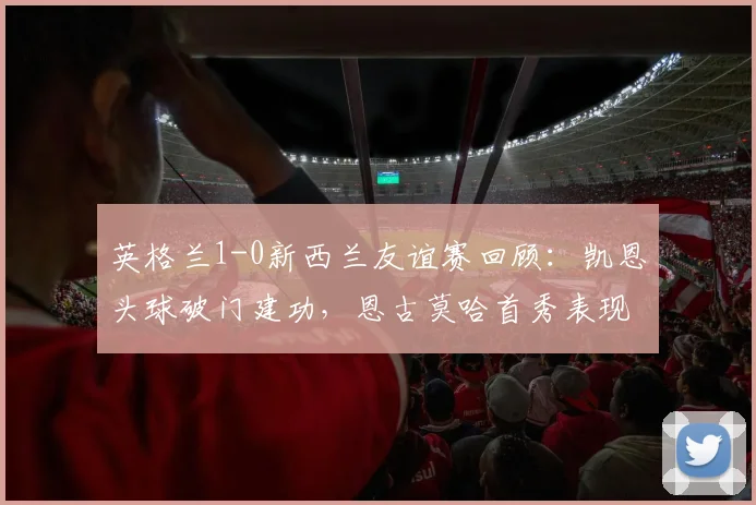 英格兰1-0新西兰友谊赛回顾：凯恩头球破门建功，恩古莫哈首秀表现引热议，附全场集锦与阵容解析