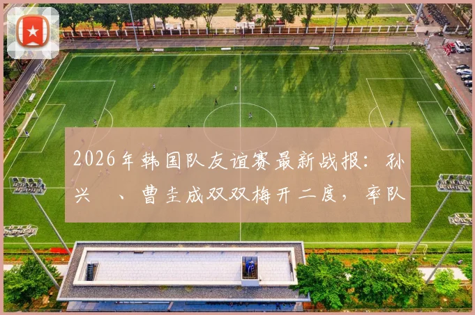 2026年韩国队友谊赛最新战报:孙兴慜、曹圭成双双梅开二度,率队5-0大胜特立尼达和多巴哥,附全场进球集锦与战术看点