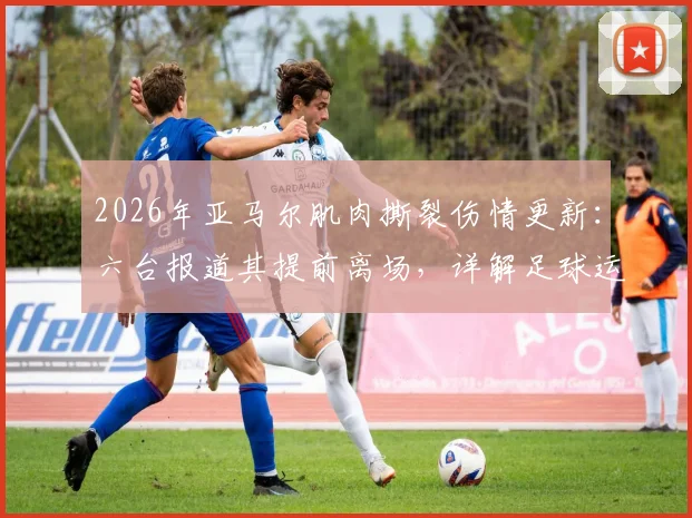 2026年亚马尔肌肉撕裂伤情更新：六台报道其提前离场，详解足球运动员常见肌肉伤情与恢复指南