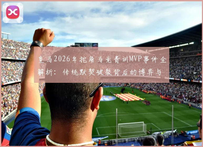 皇马2026年挖角马竞青训MVP事件全解析：传统默契破裂背后的博弈与影响