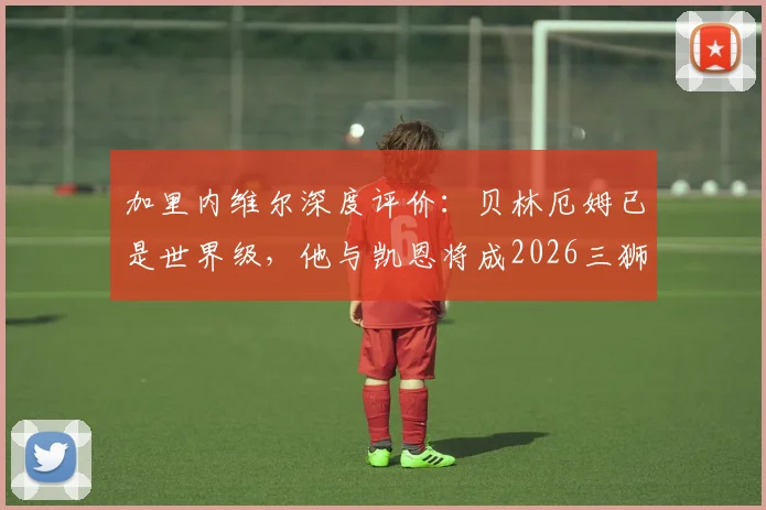 加里内维尔深度评价：贝林厄姆已是世界级，他与凯恩将成2026三狮军团争冠最重胜负手