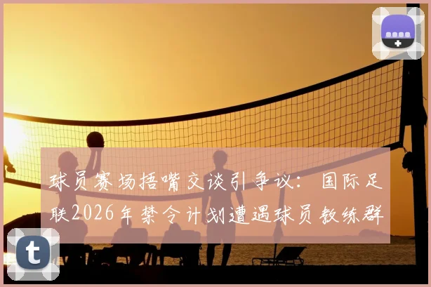 球员赛场捂嘴交谈引争议:国际足联2026年禁令计划遭遇球员教练群体强烈反对