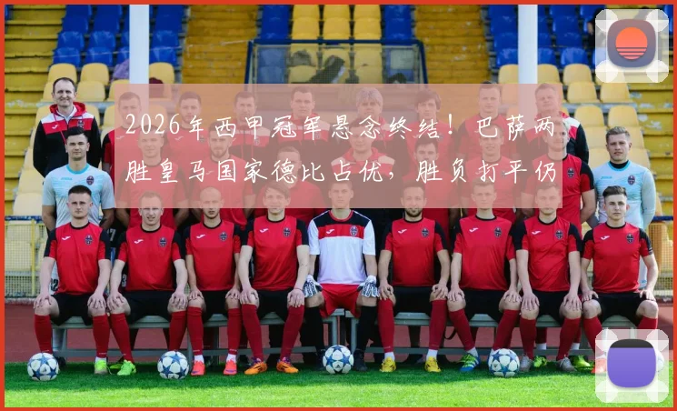 2026年西甲冠军悬念终结!巴萨两胜皇马国家德比占优,胜负打平仍成功卫冕