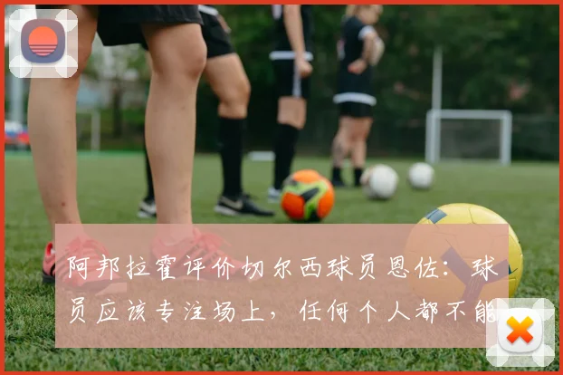 阿邦拉霍评价切尔西球员恩佐:球员应该专注场上,任何个人都不能凌驾于俱乐部之上