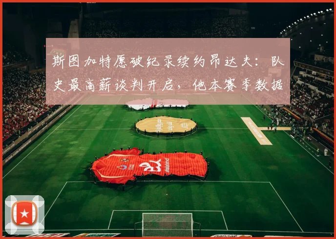 斯图加特愿破纪录续约昂达夫：队史最高薪谈判开启，他本赛季数据配得上吗？附2024-2025赛季球队展望