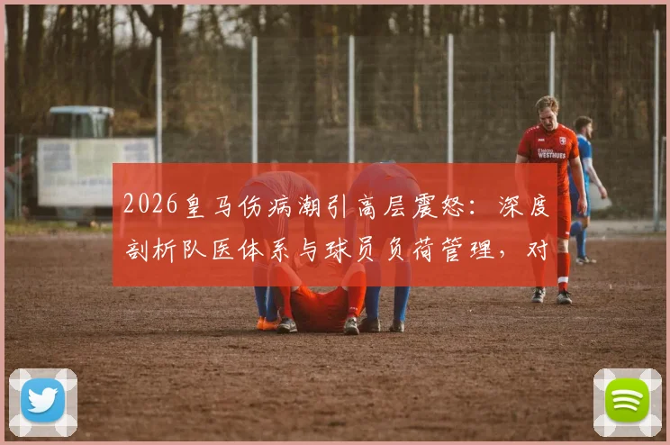 2026皇马伤病潮引高层震怒：深度剖析队医体系与球员负荷管理，对比曼城谈成绩隐忧