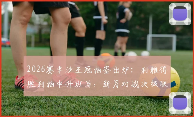 2026赛季沙王冠抽签出炉：利雅得胜利抽中升班马，新月对战次级联赛对手，球迷热议看点