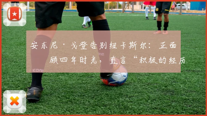 安东尼·戈登告别纽卡斯尔:正面回顾四年时光,直言“积极的经历不应以负面收场”