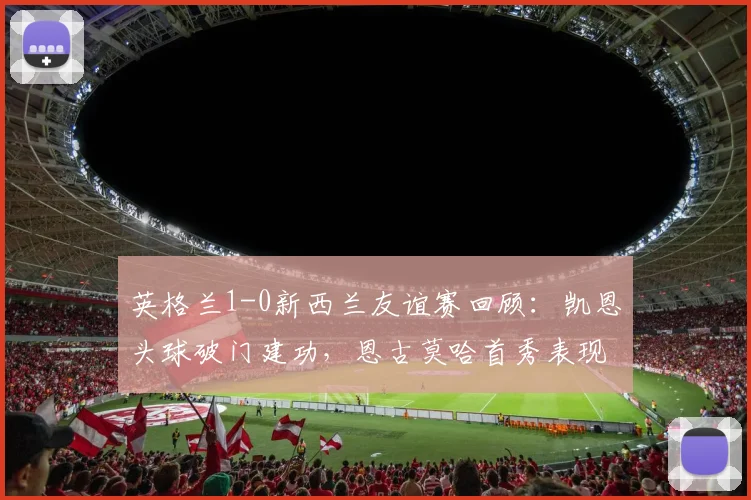英格兰1-0新西兰友谊赛回顾:凯恩头球破门建功,恩古莫哈首秀表现引热议,附全场集锦与阵容解析